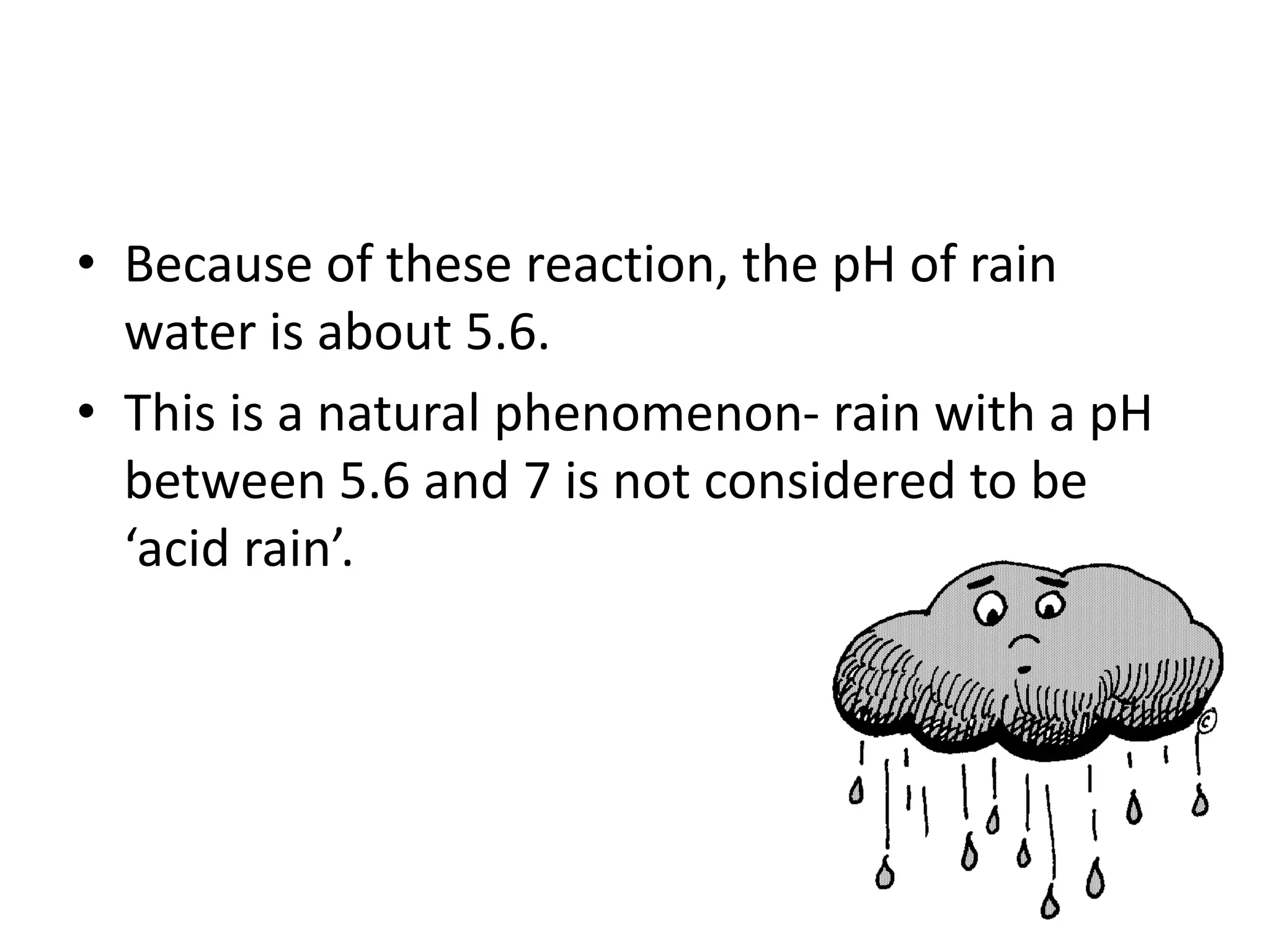 • Because of these reaction, the pH of rain
water is about 5.6.
• This is a natural phenomenon- rain with a pH
between 5.6 and 7 is not considered to be
‘acid rain’.
 