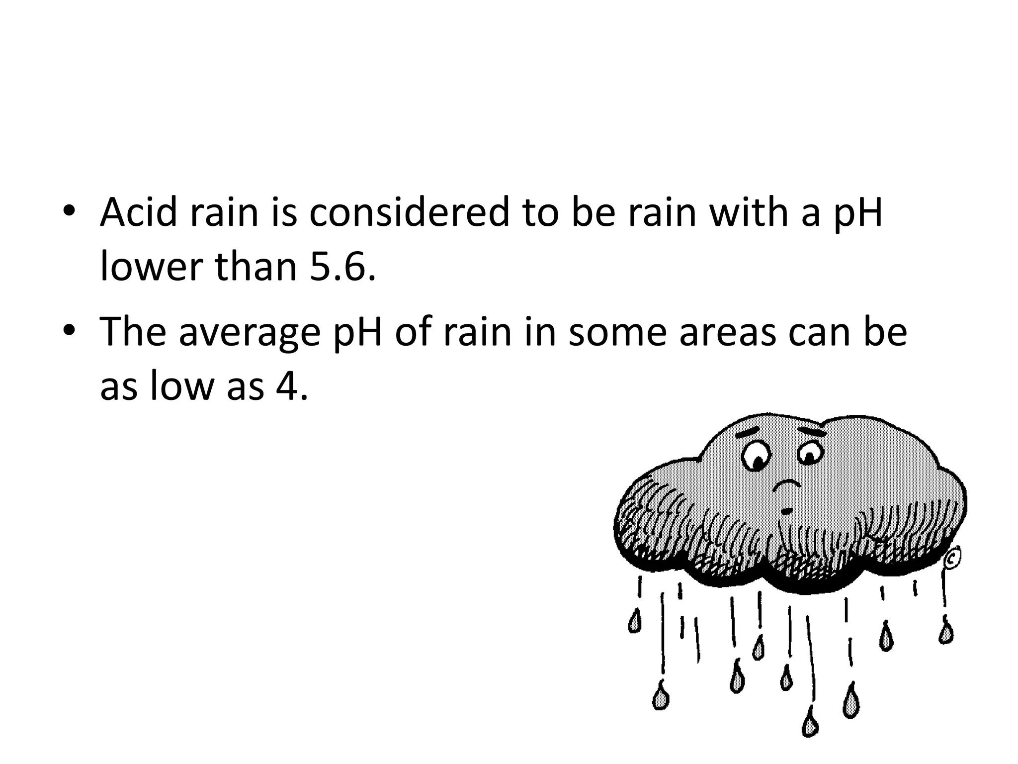 • Acid rain is considered to be rain with a pH
lower than 5.6.
• The average pH of rain in some areas can be
as low as 4.
 