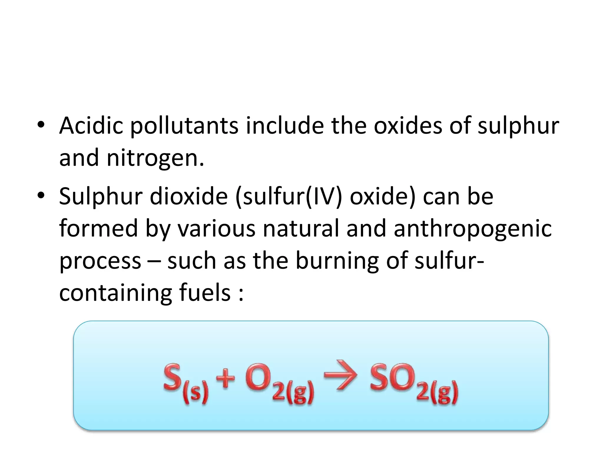 • Acidic pollutants include the oxides of sulphur
and nitrogen.
• Sulphur dioxide (sulfur(IV) oxide) can be
formed by various natural and anthropogenic
process – such as the burning of sulfur-
containing fuels :
 