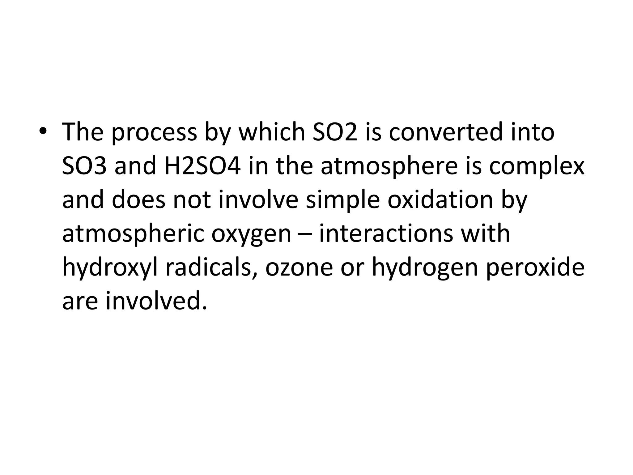 • The process by which SO2 is converted into
SO3 and H2SO4 in the atmosphere is complex
and does not involve simple oxidation by
atmospheric oxygen – interactions with
hydroxyl radicals, ozone or hydrogen peroxide
are involved.
 