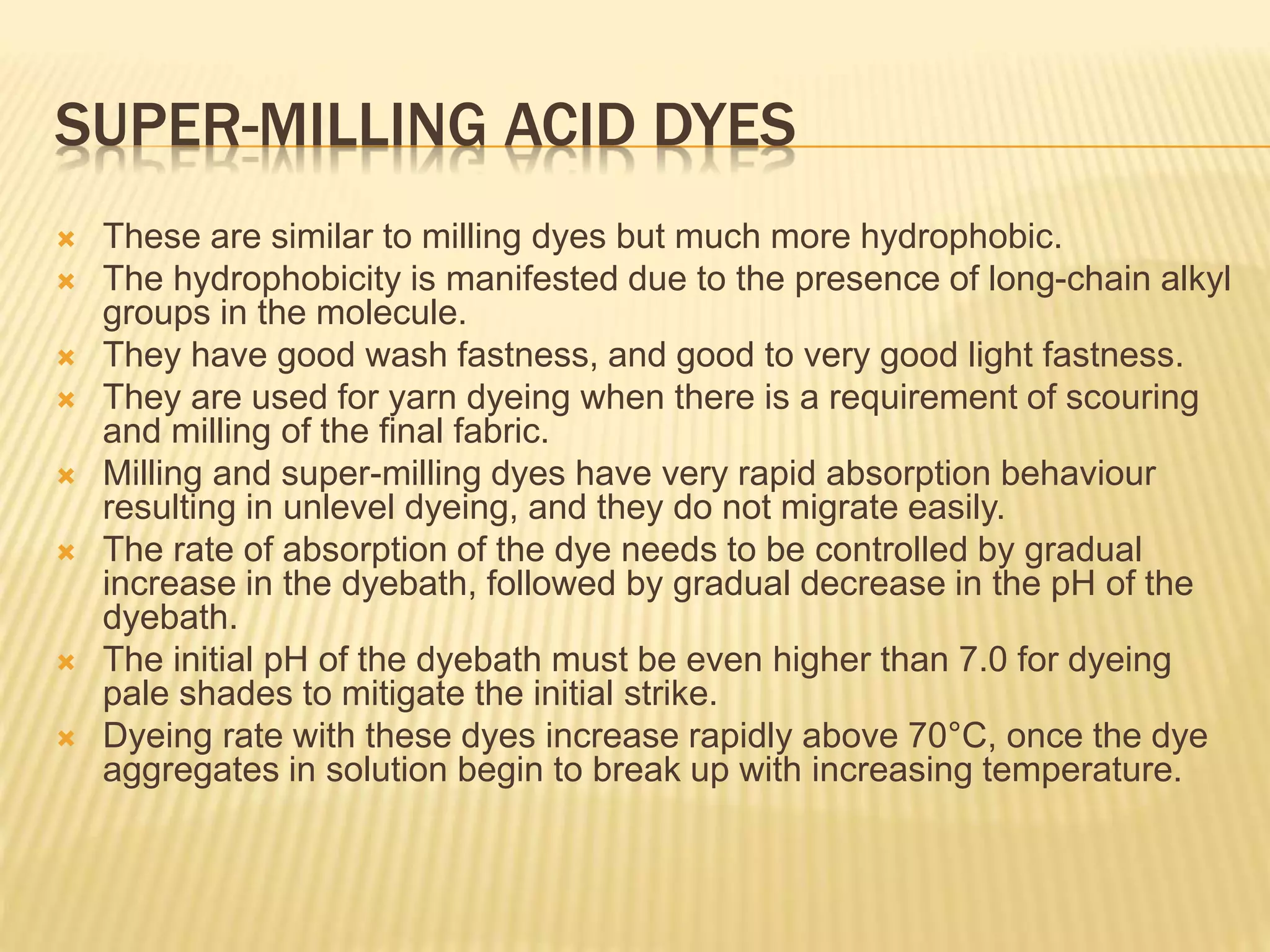 SUPER-MILLING ACID DYES
 These are similar to milling dyes but much more hydrophobic.
 The hydrophobicity is manifested due to the presence of long-chain alkyl
groups in the molecule.
 They have good wash fastness, and good to very good light fastness.
 They are used for yarn dyeing when there is a requirement of scouring
and milling of the ﬁnal fabric.
 Milling and super-milling dyes have very rapid absorption behaviour
resulting in unlevel dyeing, and they do not migrate easily.
 The rate of absorption of the dye needs to be controlled by gradual
increase in the dyebath, followed by gradual decrease in the pH of the
dyebath.
 The initial pH of the dyebath must be even higher than 7.0 for dyeing
pale shades to mitigate the initial strike.
 Dyeing rate with these dyes increase rapidly above 70°C, once the dye
aggregates in solution begin to break up with increasing temperature.
 