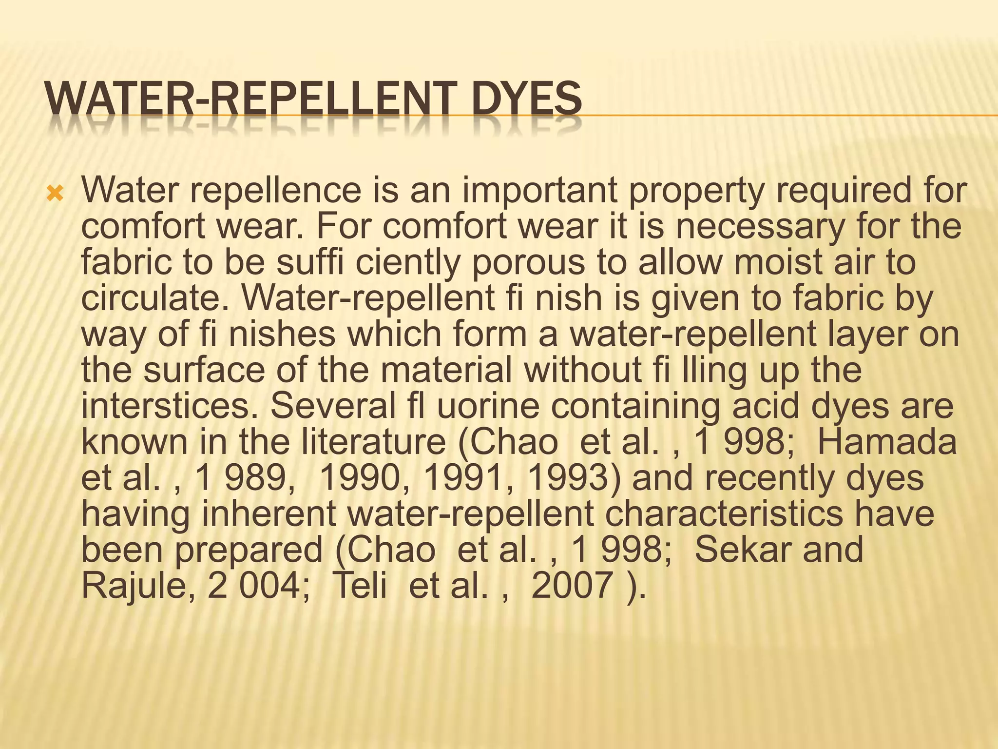 WATER-REPELLENT DYES
 Water repellence is an important property required for
comfort wear. For comfort wear it is necessary for the
fabric to be sufﬁ ciently porous to allow moist air to
circulate. Water-repellent ﬁ nish is given to fabric by
way of ﬁ nishes which form a water-repellent layer on
the surface of the material without ﬁ lling up the
interstices. Several ﬂ uorine containing acid dyes are
known in the literature (Chao et al. , 1 998; Hamada
et al. , 1 989, 1990, 1991, 1993) and recently dyes
having inherent water-repellent characteristics have
been prepared (Chao et al. , 1 998; Sekar and
Rajule, 2 004; Teli et al. , 2007 ).
 