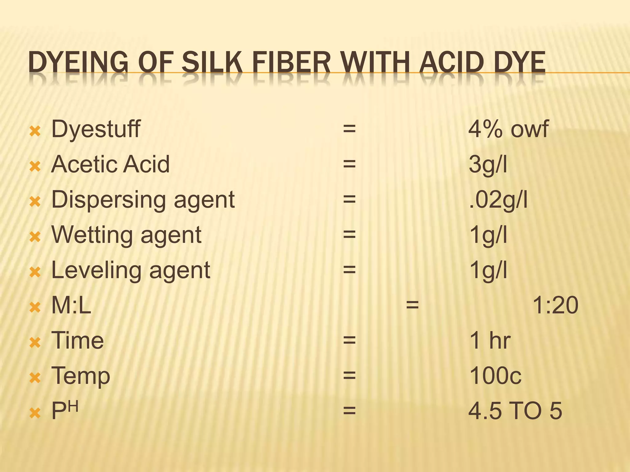 DYEING OF SILK FIBER WITH ACID DYE
 Dyestuff = 4% owf
 Acetic Acid = 3g/l
 Dispersing agent = .02g/l
 Wetting agent = 1g/l
 Leveling agent = 1g/l
 M:L = 1:20
 Time = 1 hr
 Temp = 100c
 PH = 4.5 TO 5
 