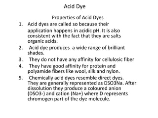 Acid Dye
Properties of Acid Dyes
1. Acid dyes are called so because their
application happens in acidic pH. It is also
consistent with the fact that they are salts
organic acids.
2. Acid dye produces a wide range of brilliant
shades.
3. They do not have any affinity for cellulosic fiber
4. They have good affinity for protein and
polyamide fibers like wool, silk and nylon.
5. Chemically acid dyes resemble direct dyes.
They are generally represented as DSO3Na. After
dissolution they produce a coloured anion
(DSO3-) and cation (Na+) where D represents
chromogen part of the dye molecule.
 