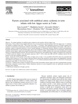EURO-6277; No of Pages 5




                                           European Journal of Obstetrics & Gynecology and
                                              Reproductive Biology xxx (2008) xxx–xxx
                                                                                                                       www.elsevier.com/locate/ejogrb




                 Factors associated with umbilical artery acidemia in term
                          infants with low Apgar scores at 5 min
                            Anna Locatelli a,*, Maddalena Incerti a, Alessandro Ghidini a,
                            Massimiliano Greco a, Elisabetta Villa b, Giuseppe Paterlini b
      a
          Department of Obstetrics and Gynecology, San Gerardo Hospital, University of Milano-Bicocca, Via Solferino 16, 20052 Monza (MI), Italy
                             b
                               Department of Neonatology, San Gerardo Hospital, University of Milano-Bicocca, Monza, Italy
                               Received 13 June 2007; received in revised form 3 December 2007; accepted 9 January 2008



Abstract

Objective: To evaluate predictors of umbilical artery acidemia in term neonates with low Apgar score.
Study design: From a cohort of term singleton deliveries over a 13-year period, we selected neonates with 5-min Apgar score <7. Acidemia
was deﬁned as umbilical artery pH < 7.00 or base excess (BE) À12 mmol/L. Three pathogenic processes of neonatal acidemia were
evaluated: (1) intrauterine vascular disease, deﬁned as preeclampsia, clinical diagnosis of placental abruption, birth weight <10th centile, or
histologic evidence of placental infarction or severe vascular pathology, (2) intrauterine infection, deﬁned as clinical chorioamnionitis,
histologic chorioamnionitis, or early neonatal sepsis, and (3) acute intrapartum events, which included cases of cord prolapse, amniotic ﬂuid
embolism, uterine rupture, sudden and sustained fetal bradycardia or absence of FHR variability with a previously normal pattern, shoulder
dystocia or complicated breech extraction. The associations of such processes with umbilical artery evidence of acidemia were tested using
x2, Fisher’s exact test, Student’s t-test, and logistic regression, with P < 0.05 or odds ratio (OR) with 95% conﬁdence interval (CI) not
inclusive of the unity considered signiﬁcant.
Results: Among the 27,395 neonates in the cohort, an Apgar score at 5 min <7 was recorded in 94 (0.32%) and it was associated with
umbilical artery acidemia in 33 cases. Logistic regression analysis showed that intrauterine vascular disease was independently associated
with umbilical cord acidemia (P = 0.035, OR = 3.2, 95% CI = 1.1–9.7) whereas intrauterine infection (OR = 1.1, 95% CI 0.4–3.4) and acute
intrapartum events (OR = 2.1 95% CI 0.6–7.0) were not.
Conclusions: Umbilical artery evidence of acidemia is present in 38% of term babies with low Apgar score and it is predominantly associated
with chronic antepartum vascular disease. Neither intrauterine infection nor acute intrapartum events are signiﬁcantly associated with
umbilical artery acidemia.
# 2008 Elsevier Ireland Ltd. All rights reserved.

Keywords: Low Apgar score; Umbilical artery acidemia; Term pregnancy




                                                                                  Because metabolic acidosis signals greater risk of
1. Introduction
                                                                               subsequent neurologic injury and multiorgan dysfunction
   In 1952, Virginia Apgar proposed her score as a means of                    [4], measurement of umbilical artery pH has been widely
evaluating the physical condition of infants shortly after                     adopted as an adjunct to the Apgar score for assessing the
delivery and of predicting neonatal survival [1,2]. A low                      condition of newborn infants. Indeed, results of cord blood
Apgar score at 5 min at term is commonly indicative of a                       gas analysis provide a more precise assessment of the
neonate at greater risk of death [3].                                          newborn than Apgar scores alone [5]. Whereas respiratory
                                                                               acidosis is usually due to intrapartum events and is not
                                                                               associated with adverse neonatal outcome [6], metabolic
                                                                               acidosis can portend greater risks of neonatal asphyxia,
 * Corresponding author. Tel.: +39 039 233 4720; fax: +39 039 233 3820.
                                                                               encephalopathy and cerebral palsy [7]. An umbilical artery
   E-mail address: anna.locatelli@unimib.it (A. Locatelli).

0301-2115/$ – see front matter # 2008 Elsevier Ireland Ltd. All rights reserved.
doi:10.1016/j.ejogrb.2008.01.003


 Please cite this article in press as: Locatelli A, et al., Factors associated with umbilical artery acidemia in term infants with low Apgar
 scores at 5 min, Eur. J. Obstet. Gynecol (2008), doi:10.1016/j.ejogrb.2008.01.003