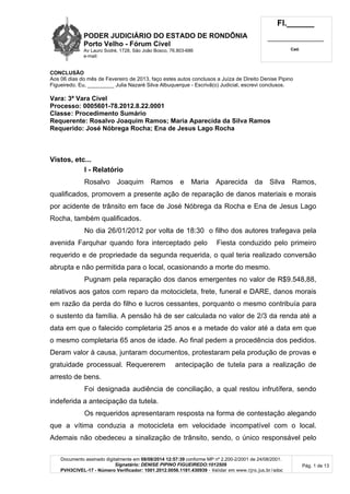 PODER JUDICIÁRIO DO ESTADO DE RONDÔNIA
Porto Velho - Fórum Cível
Av Lauro Sodré, 1728, São João Bosco, 76.803-686
e-mail:
Fl.______
_________________________
Cad.
Documento assinado digitalmente em 08/08/2014 12:57:39 conforme MP nº 2.200-2/2001 de 24/08/2001.
Signatário: DENISE PIPINO FIGUEIREDO:1012509
PVH3CIVEL-17 - Número Verificador: 1001.2012.0056.1181.430939 - Validar em www.tjro.jus.br/adoc
Pág. 1 de 13
CONCLUSÃO
Aos 06 dias do mês de Fevereiro de 2013, faço estes autos conclusos a Juíza de Direito Denise Pipino
Figueiredo. Eu, _________ Julia Nazaré Silva Albuquerque - Escrivã(o) Judicial, escrevi conclusos.
Vara: 3ª Vara Cível
Processo: 0005601-78.2012.8.22.0001
Classe: Procedimento Sumário
Requerente: Rosalvo Joaquim Ramos; Maria Aparecida da Silva Ramos
Requerido: José Nóbrega Rocha; Ena de Jesus Lago Rocha
Vistos, etc...
I - Relatório
Rosalvo Joaquim Ramos e Maria Aparecida da Silva Ramos,
qualificados, promovem a presente ação de reparação de danos materiais e morais
por acidente de trânsito em face de José Nóbrega da Rocha e Ena de Jesus Lago
Rocha, também qualificados.
No dia 26/01/2012 por volta de 18:30 o filho dos autores trafegava pela
avenida Farquhar quando fora interceptado pelo Fiesta conduzido pelo primeiro
requerido e de propriedade da segunda requerida, o qual teria realizado conversão
abrupta e não permitida para o local, ocasionando a morte do mesmo.
Pugnam pela reparação dos danos emergentes no valor de R$9.548,88,
relativos aos gatos com reparo da motocicleta, frete, funeral e DARE, danos morais
em razão da perda do filho e lucros cessantes, porquanto o mesmo contribuía para
o sustento da família. A pensão há de ser calculada no valor de 2/3 da renda até a
data em que o falecido completaria 25 anos e a metade do valor até a data em que
o mesmo completaria 65 anos de idade. Ao final pedem a procedência dos pedidos.
Deram valor à causa, juntaram documentos, protestaram pela produção de provas e
gratuidade processual. Requererem antecipação de tutela para a realização de
arresto de bens.
Foi designada audiência de conciliação, a qual restou infrutífera, sendo
indeferida a antecipação da tutela.
Os requeridos apresentaram resposta na forma de contestação alegando
que a vítima conduzia a motocicleta em velocidade incompatível com o local.
Ademais não obedeceu a sinalização de trânsito, sendo, o único responsável pelo
 