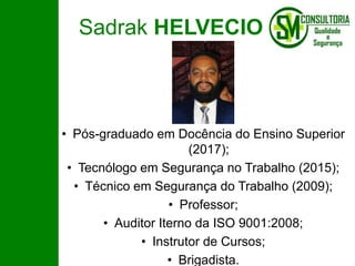 Sadrak HELVECIO
• Pós-graduado em Docência do Ensino Superior
(2017);
• Tecnólogo em Segurança no Trabalho (2015);
• Técnico em Segurança do Trabalho (2009);
• Professor;
• Auditor Iterno da ISO 9001:2008;
• Instrutor de Cursos;
• Brigadista.
 