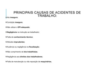 PRINCIPAIS CAUSAS DE ACIDENTES DE
TRABALHO:
Ato inseguro;
Condição insegura;
Não utilizar o EPI adequado;
Negligência na instrução ao trabalhador;
Falta de conhecimento técnico;
Atitudes imprudentes;
Ausência ou negligência na fiscalização;
Não cumprimento de leis trabalhistas;
Negligência aos direitos dos trabalhadores;
Falta de manutenção ou não reposição de maquinários.
 