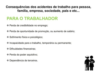 Consequências dos acidentes de trabalho para pessoa,
família, empresa, sociedade, país e etc...
PARA O TRABALHADOR
 Perda de credibilidade no emprego;
 Perda de oportunidade de promoção, ou aumento de salário;
 Sofrimento físico e psicológico;
 Incapacidade para o trabalho, temporária ou permanente;
 Dificuldades financeiras;
 Perda do poder aquisitivo;
 Dependência de terceiros.
 