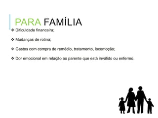 Dificuldade financeira;
 Mudanças de rotina;
 Gastos com compra de remédio, tratamento, locomoção;
 Dor emocional em relação ao parente que está inválido ou enfermo.
PARA FAMÍLIA
 