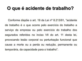 O que é acidente de trabalho?
Conforme dispõe o art. 19 da Lei nº 8.213/91, "acidente
de trabalho é o que ocorre pelo exercício do trabalho a
serviço da empresa ou pelo exercício do trabalho dos
segurados referidos no inciso VII do art. 11 desta lei,
provocando lesão corporal ou perturbação funcional que
cause a morte ou a perda ou redução, permanente ou
temporária, da capacidade para o trabalho".
 