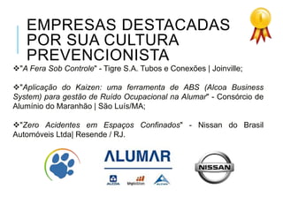 EMPRESAS DESTACADAS
POR SUA CULTURA
PREVENCIONISTA
"A Fera Sob Controle" - Tigre S.A. Tubos e Conexões | Joinville;
"Aplicação do Kaizen: uma ferramenta de ABS (Alcoa Business
System) para gestão de Ruído Ocupacional na Alumar" - Consórcio de
Alumínio do Maranhão | São Luís/MA;
"Zero Acidentes em Espaços Confinados" - Nissan do Brasil
Automóveis Ltda| Resende / RJ.
 