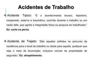  Acidente Típico: “É o acontecimento brusco, repentino,
inesperado, externo e traumático, ocorrido durante o trabalho ou em
razão dele, que agride a integridade física ou psíquica do trabalhador.”
Ex: corte na perna.
 Acidente de Trajeto: “São aqueles sofridos no percurso da
residência para o local de trabalho ou deste para aquela, qualquer que
seja o meio de locomoção, inclusive veículo de propriedade do
segurado.” Ex: atropelamento.
Acidentes de Trabalho
 