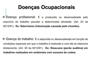  Doença profissional: É a produzida ou desencadeada pelo
exercício do trabalho peculiar a determinada atividade. (Art. 20 da
8213/91). Ex: Saturnismo (intoxicação causada pelo chumbo).
 Doença do trabalho: É a adquirida ou desencadeada em função de
condições especiais em que o trabalho é realizado e com ele se relacione
diretamente. (Art. 20 da 8213/91). Ex: Disacusia (perda auditiva) em
trabalhos realizados em ambientes com excesso de ruídos.
Doenças Ocupacionais
 
