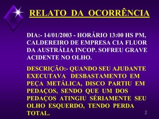 2 
RELATO DA OCORRÊNCIADIA:-14/01/2003 -HORÁRIO 13:00 HS PM, CALDEREIRO DE EMPRESA CIA FLUOR DA AUSTRÁLIA INCOP. SOFREU GRAVE ACIDENTE NO OLHO. DESCRIÇÃO:-QUANDO SEU AJUDANTE EXECUTAVA DESBASTAMENTO EM PEÇA METÁLICA, DISCO PARTIU EM PEDAÇOS, SENDO QUE UM DOS PEDAÇOS ATINGIU SÉRIAMENTE SEU OLHO ESQUERDO, TENDO PERDA TOTAL.  