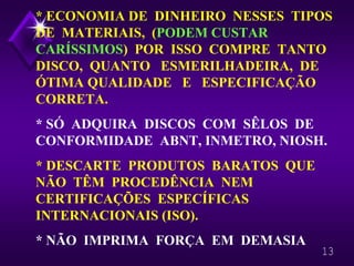 13
* ECONOMIA DE DINHEIRO NESSES TIPOS
DE MATERIAIS, (PODEM CUSTAR
CARÍSSIMOS) POR ISSO COMPRE TANTO
DISCO, QUANTO ESMERILHADEIRA, DE
ÓTIMA QUALIDADE E ESPECIFICAÇÃO
CORRETA.
* SÓ ADQUIRA DISCOS COM SÊLOS DE
CONFORMIDADE ABNT, INMETRO, NIOSH.
* DESCARTE PRODUTOS BARATOS QUE
NÃO TÊM PROCEDÊNCIA NEM
CERTIFICAÇÕES ESPECÍFICAS
INTERNACIONAIS (ISO).
* NÃO IMPRIMA FORÇA EM DEMASIA
 