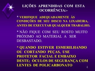 4
LIÇÕES APRENDIDAS COM ESTA
OCORRÊNCIA:-
* VERIFIQUE ADEQUADAMENTE ÀS
CONDIÇÕES DE SEU DISCO NA LIXADEIRA,
ANTES DE EXECUTAR QUALQUER TRABALHO.
* NÃO FIQUE COM SEU ROSTO MUITO
PRÓXIMO AO MATERIAL A SER
DESBASTADO.
* QUANDO ESTIVER ESMERILHANDO
OU CORTANDO PEÇAS, USE
PROTETOR FACIAL E EMBAIXO
DESTE; ÓCULOS DE SEGURANÇA COM
LENTES DE POLICARBONATO
 
