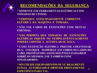 6
RECOMENDAÇÕES DA SEGURANÇA
* SÓMENTE USE FERRAMENTAS ELÉTRICAS COM
TOMADAS DE 3 PINOS.
* VERIFIQUE ANTECIPADAMENTE CORRENTE
ELÉTRICA DA MÁQUINA E TOMADA.
* NÃO USE CABOS DE EXTENÇÕES COM MUITAS
EMENDAS.
* NÃO PERMITA QUE TOMADAS DE EXTENÇÕES
ELÉTRICAS FIQUEM NO TEMPO, EVENTUALMENTE
PODERÁ CHOVER E ACUMULAR-SE ÁGUA.
* CASO EXTENÇÃO ELÉTRICA PRECISE ATRAVESSAR
RUA, COLOQUE MADEIRAS EM AMBOS OS LADOS DO
CABO, PROTEGENDO ASSIM DOS PNEUS PASSAREM
SOBRÊ OS MESMOS, USE TAMBÉM CONE
SINLIZADORES.
* SÓ UTILIZE EQUIPAMENTOS SE VC REALMENTE
ESTEJA AUTORIZADO E OBTIVER TREINAMENTO
ESPECÍFICO PARA TAL.
 