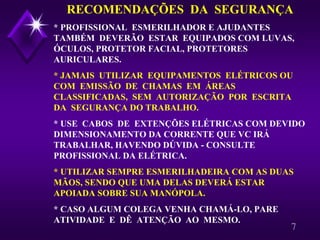 7
RECOMENDAÇÕES DA SEGURANÇA
* PROFISSIONAL ESMERILHADOR E AJUDANTES
TAMBÉM DEVERÃO ESTAR EQUIPADOS COM LUVAS,
ÓCULOS, PROTETOR FACIAL, PROTETORES
AURICULARES.
* JAMAIS UTILIZAR EQUIPAMENTOS ELÉTRICOS OU
COM EMISSÃO DE CHAMAS EM ÁREAS
CLASSIFICADAS, SEM AUTORIZAÇÃO POR ESCRITA
DA SEGURANÇA DO TRABALHO.
* USE CABOS DE EXTENÇÕES ELÉTRICAS COM DEVIDO
DIMENSIONAMENTO DA CORRENTE QUE VC IRÁ
TRABALHAR, HAVENDO DÚVIDA - CONSULTE
PROFISSIONAL DA ELÉTRICA.
* UTILIZAR SEMPRE ESMERILHADEIRA COM AS DUAS
MÃOS, SENDO QUE UMA DELAS DEVERÁ ESTAR
APOIADA SOBRE SUA MANÓPOLA.
* CASO ALGUM COLEGA VENHA CHAMÁ-LO, PARE
ATIVIDADE E DÊ ATENÇÃO AO MESMO.
 