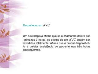 Reconhecer um  AVC  Um neurologista afirma que se o chamarem dentro das  primeiras 3 horas, os efeitos de um  AVC  podem ser revertidos totalmente. Afirma que é crucial diagnosticá-lo e prestar assistência ao paciente nas três horas subsequentes. 
