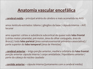 Anatomia vascular encefálica
. cerebral média – principal artéria do cérebro e mais acometida no AVEI
amos lentículo-estriados: tálamo / gânglios da base / cápsula interna – AVE
lacunar
amo superior: córtex e substância subcortical de quase todo lobo frontal
(córtex motor piramidal, pré-motor, área do olhar conjugado, área de
Broca) / todo lobo parietal (área somatossensorial primária e associativa) /
parte superior do lobo temporal (área de Wenicke)
. cerebral anterior – irriga porção anterior, medial e orbitária do lobo frontal:
porção anterior cápsula interna / corpo amidalóide / hipotálamo anterior /
parte da cabeço do núcleo caudado
. coróide anterior – cápsula interna (juntamente com a cerebral média)
 
