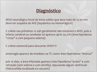 Diagnóstico
éficit neurológico focal de início súbito que dura mais de 15-20 min
deve ter suspeita de AVE (isquêmico ou hemorrágico)
C crânio nas primeiras 12-24h geralmente não mostrará o AVEI, pois o
infarto cerebral ou cerebelar só aparece após 24-72h (área hipodensa
“cinza” e com pequeno edema)
C crânio essencial para descartar AVEH !!!
emorragia aparece de imediato na TC como área hiperdensa “branca”
pós 10 dias, a área infartada aparece mais hipodensa “preta” e com
retração (sem edema e com atrofia), repuxando algum ventrículo
(hidrocefalia localizada ex-vacuum)
 