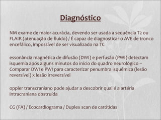 Diagnóstico
NM exame de maior acurácia, devendo ser usada a sequência T2 ou
FLAIR (atenuação de fluido) / É capaz de diagnosticar o AVE de tronco
encefálico, impossível de ser visualizado na TC
essonância magnética de difusão (DWI) e perfusão (PWI) detectam
isquemia após alguns minutos do início do quadro neurológico –
Comparar DWI e PWI para caracterizar penumbra isquêmica (lesão
reversível) x lesão irreversível
oppler transcraniano pode ajudar a descobrir qual é a artéria
intracraniana obstruída
CG (FA) / Ecocardiograma / Duplex scan de carótidas
 
