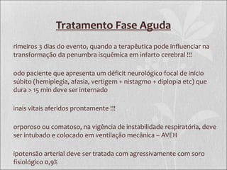Tratamento Fase Aguda
rimeiros 3 dias do evento, quando a terapêutica pode influenciar na
transformação da penumbra isquêmica em infarto cerebral !!!
odo paciente que apresenta um déficit neurológico focal de início
súbito (hemiplegia, afasia, vertigem + nistagmo + diplopia etc) que
dura > 15 min deve ser internado
inais vitais aferidos prontamente !!!
orporoso ou comatoso, na vigência de instabilidade respiratória, deve
ser intubado e colocado em ventilação mecânica – AVEH
ipotensão arterial deve ser tratada com agressivamente com soro
fisiológico 0,9%
 