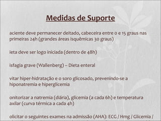 Medidas de Suporte
aciente deve permanecer deitado, cabeceira entre 0 e 15 graus nas
primeiras 24h (grandes áreas isquêmicas 30 graus)
ieta deve ser logo iniciada (dentro de 48h)
isfagia grave (Wallenberg) – Dieta enteral
vitar hiper-hidratação e o soro glicosado, prevenindo-se a
hiponatremia e hiperglicemia
onitorizar a natremia (diária), glicemia (a cada 6h) e temperatura
axilar (curva térmica a cada 4h)
olicitar o seguintes exames na admissão (AHA): ECG / Hmg / Glicemia /
 