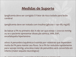 Medidas de Suporte
ipoglicemia deve ser corrigida !!! Fator de risco isolado para lesão
cerebral
iperglicemia deve ser tratada com insulina (glicose > 140-185 mg/dl)
ão baixar a PA no primeiro dia! A não ser que esteja > 220x120 mmHg
ou se o paciente apresentar dissecção aórtica, IAM, EAP,
encefalopatia hipertensiva
otivo: A penumbra isquêmica é nutrida por colaterais que dependem
muita da PA para manter seu fluxo. Se a PA for reduzida rapidamente
para 140x90 mmHg, uma área maior de penumbra será convertida em
infarto (maior sequela neurológica)
 
