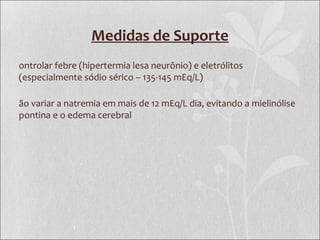 Medidas de Suporte
ontrolar febre (hipertermia lesa neurônio) e eletrólitos
(especialmente sódio sérico – 135-145 mEq/L)
ão variar a natremia em mais de 12 mEq/L dia, evitando a mielinólise
pontina e o edema cerebral
 