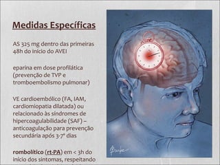Medidas Específicas
AS 325 mg dentro das primeiras
48h do início do AVEI
eparina em dose profilática
(prevenção de TVP e
tromboembolismo pulmonar)
VE cardioembólico (FA, IAM,
cardiomiopatia dilatada) ou
relacionado às síndromes de
hipercoagulabilidade (SAF) –
anticoagulação para prevenção
secundária após 3-7º dias
rombolítico (rt-PA) em < 3h do
início dos sintomas, respeitando
 