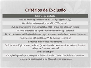 Critérios de Exclusão
Critérios de exclusão
Uso de anticoagulantes orais ou TP > 15 seg (INR > 1,7)
Uso de heparina nas últimas 48h e TTPa elevado
AVC ou traumatismo cranioencefálico (TCE) grave nos últimos 3 meses
História pregressa de alguma forma de hemorragia cerebral
TC de crânio com evidências de hemorragia ou edema cerebral em desenvolvimento
PA sistólica > 185 mmHg ou PA diastólica > 110 mmHg
Sintomas melhorando rapidamente
Déficits neurológicos leves, isolados (ataxia isolada, perda sensitiva isolada, disartria
isolada ou fraqueza mínima)
Coma ou estupor
Cirurgia de grande porte ou procedimento invasivo dentro das últimas 2 semanas
Hemorragia genitourinária ou GI nas últimas 3 semanas
 