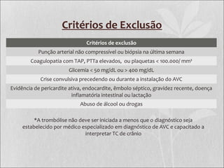 Critérios de Exclusão
Critérios de exclusão
Punção arterial não compressível ou biópsia na última semana
Coagulopatia com TAP, PTTa elevados, ou plaquetas < 100.000/ mm³
Glicemia < 50 mg/dL ou > 400 mg/dL
Crise convulsiva precedendo ou durante a instalação do AVC
Evidência de pericardite ativa, endocardite, êmbolo séptico, gravidez recente, doença
inflamatória intestinal ou lactação
Abuso de álcool ou drogas
*A trombólise não deve ser iniciada a menos que o diagnóstico seja
estabelecido por médico especializado em diagnóstico de AVC e capacitado a
interpretar TC de crânio
 