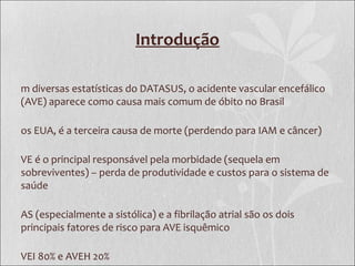 Introdução
m diversas estatísticas do DATASUS, o acidente vascular encefálico
(AVE) aparece como causa mais comum de óbito no Brasil
os EUA, é a terceira causa de morte (perdendo para IAM e câncer)
VE é o principal responsável pela morbidade (sequela em
sobreviventes) – perda de produtividade e custos para o sistema de
saúde
AS (especialmente a sistólica) e a fibrilação atrial são os dois
principais fatores de risco para AVE isquêmico
VEI 80% e AVEH 20%
 