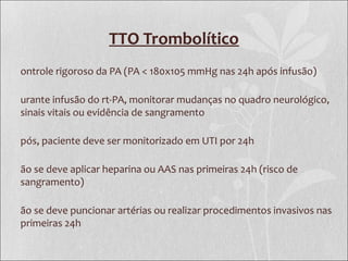 TTO Trombolítico
ontrole rigoroso da PA (PA < 180x105 mmHg nas 24h após infusão)
urante infusão do rt-PA, monitorar mudanças no quadro neurológico,
sinais vitais ou evidência de sangramento
pós, paciente deve ser monitorizado em UTI por 24h
ão se deve aplicar heparina ou AAS nas primeiras 24h (risco de
sangramento)
ão se deve puncionar artérias ou realizar procedimentos invasivos nas
primeiras 24h
 