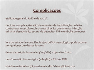 Complicações
etalidade geral do AVEI é de 10-20%
rincipais complicações são decorrentes da imobilização no leito:
contraturas musculares, broncoaspiração, pneumonia, infecção
urinária, desnutrição, escara de decúbito, TVP e embolia pulmonar
iora do estado de consciência e/ou déficit neurológico pode ocorrer
por qualquer um desses fatores:
dema da própria isquemia (3º e 5º dia) – tipo citotóxico
ransformação hemorrágica (12h-48h) – 6% dos AVEI
istúrbio metabólico (hiponatremia, distúrbios glicêmicos)
 