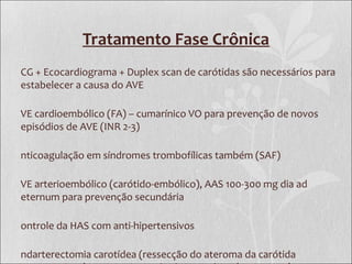 Tratamento Fase Crônica
CG + Ecocardiograma + Duplex scan de carótidas são necessários para
estabelecer a causa do AVE
VE cardioembólico (FA) – cumarínico VO para prevenção de novos
episódios de AVE (INR 2-3)
nticoagulação em síndromes trombofílicas também (SAF)
VE arterioembólico (carótido-embólico), AAS 100-300 mg dia ad
eternum para prevenção secundária
ontrole da HAS com anti-hipertensivos
ndarterectomia carotídea (ressecção do ateroma da carótida
 