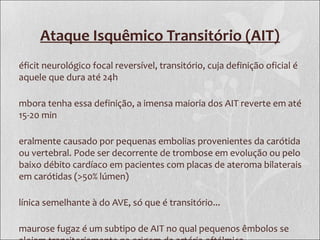 Ataque Isquêmico Transitório (AIT)
éficit neurológico focal reversível, transitório, cuja definição oficial é
aquele que dura até 24h
mbora tenha essa definição, a imensa maioria dos AIT reverte em até
15-20 min
eralmente causado por pequenas embolias provenientes da carótida
ou vertebral. Pode ser decorrente de trombose em evolução ou pelo
baixo débito cardíaco em pacientes com placas de ateroma bilaterais
em carótidas (>50% lúmen)
línica semelhante à do AVE, só que é transitório...
maurose fugaz é um subtipo de AIT no qual pequenos êmbolos se
 