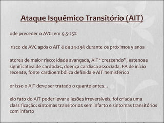 Ataque Isquêmico Transitório (AIT)
ode preceder o AVCI em 9,5-25%
risco de AVC após o AIT é de 24-29% durante os próximos 5 anos
atores de maior risco: idade avançada, AIT “crescendo”, estenose
significativa de carótidas, doença cardíaca associada, FA de início
recente, fonte cardioembólica definida e AIT hemisférico
or isso o AIT deve ser tratado o quanto antes...
elo fato do AIT poder levar a lesões irreversíveis, foi criada uma
classificação: sintomas transitórios sem infarto e sintomas transitórios
com infarto
 