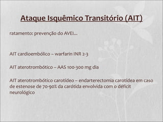 Ataque Isquêmico Transitório (AIT)
ratamento: prevenção do AVEI...
AIT cardioembólico – warfarin INR 2-3
AIT aterotrombótico – AAS 100-300 mg dia
AIT aterotrombótico carotídeo – endarterectomia carotídea em caso
de estenose de 70-90% da carótida envolvida com o déficit
neurológico
 