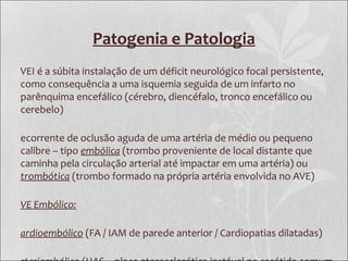 Patogenia e Patologia
VEI é a súbita instalação de um déficit neurológico focal persistente,
como consequência a uma isquemia seguida de um infarto no
parênquima encefálico (cérebro, diencéfalo, tronco encefálico ou
cerebelo)
ecorrente de oclusão aguda de uma artéria de médio ou pequeno
calibre – tipo embólica (trombo proveniente de local distante que
caminha pela circulação arterial até impactar em uma artéria) ou
trombótica (trombo formado na própria artéria envolvida no AVE)
VE Embólico:
ardioembólico (FA / IAM de parede anterior / Cardiopatias dilatadas)
 