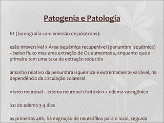 Patogenia e Patologia
ET (tomografia com emissão de pósitrons):
esão irreversível x Área isquêmica recuperável (penumbra isquêmica)
– baixo fluxo mas uma extração de O2 aumentada, enquanto que a
primeira tem uma taxa de extração reduzida
amanho relativo da penumbra isquêmica é extremamente variável, na
dependência da circulação colateral
nfarto neuronal – edema neuronal citotóxico + edema vasogênico
ico do edema 3-4 dias
as primeiras 48h, há migração de neutrófilos para o local, seguida
 