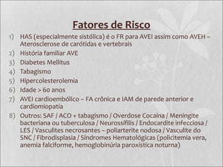 Fatores de Risco
1) HAS (especialmente sistólica) é o FR para AVEI assim como AVEH –
Aterosclerose de carótidas e vertebrais
2) História familiar AVE
3) Diabetes Mellitus
4) Tabagismo
5) Hipercolesterolemia
6) Idade > 60 anos
7) AVEI cardioembólico – FA crônica e IAM de parede anterior e
cardiomiopatia
8) Outros: SAF / ACO + tabagismo / Overdose Cocaína / Meningite
bacteriana ou tuberculosa / Neurossífilis / Endocardite infecciosa /
LES / Vasculites necrosantes – poliarterite nodosa / Vasculite do
SNC / Fibrodisplasia / Síndromes Hematológicas (policitemia vera,
anemia falciforme, hemoglobinúria paroxística noturna)
 