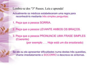 Lembre-se dos "3" Passos. Leia e aprenda! Actualmente os médicos estabeleceram uma regra para reconhecê-lo mediante  três simples perguntas : 1. Peça que a pessoa SORRIA. 2. Peça que a pessoa LEVANTE AMBOS OS BRAÇOS. 3. Peça que a pessoa PRONUNCIE UMA FRASE SIMPLES (Coerente) (por exemplo . . . Hoje está um dia ensolarado)   Se ele ou ela apresentar dificuldades numa destas três questões, chame imediatamente o  SOCORRO  e descreva os sintomas. 