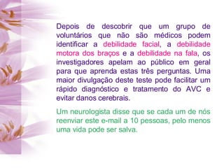 Depois de descobrir que um grupo de voluntários que não são médicos podem identificar a  debilidade facial , a  debilidade motora dos braços  e a  debilidade na fala , os investigadores apelam ao público em geral para que aprenda estas três perguntas. Uma maior divulgação deste teste pode facilitar um rápido diagnóstico e tratamento do AVC e evitar danos cerebrais. Um neurologista disse que se cada um de nós reenviar este e-mail a 10 pessoas, pelo menos uma vida pode ser salva. 
