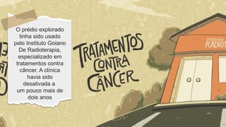 O prédio explorado
tinha sido usado
pelo Instituto Goiano
De Radioterapia,
especializado em
tratamentos contra
câncer. A clínica
havia sido
desativada a
um pouco mais de
dois anos
 