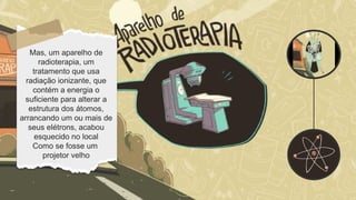 O prédio explorado
tinha sido usado pelo
Instituto Goiano De
Radioterapia,
especializado em
tratamentos contra
câncer, a clínica havia
sido desativada dois
anos antes mas um
aparelho foi
abandonado no local
Mas, um aparelho de
radioterapia, um
tratamento que usa
radiação ionizante, que
contém a energia o
suficiente para alterar a
estrutura dos átomos,
arrancando um ou mais de
seus elétrons, acabou
esquecido no local
Como se fosse um
projetor velho
 