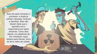 Dois dia após iniciarem o
processo, a dupla já
sofriam náuseas, tonturas
e diarréias. Eles não
faziam ideia que o
aparelho era o
responsável por pelos
sintomas. Cinco dias
depois, os catadores de
lixo venderam oque
restava para Devair, dono
do ferro velho da cidade.
 