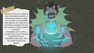 Devair por sua vez, mandou
dois funcionários abrirem a
maquina em busca de algo
útil, ao abrir foi encontrada
uma cápsula com 93g de um
pó branco parecido com sal
que emitia um brilho azulado
no escuro.
Encantado com o brilho,
Devair tomou a pior decisão
imaginável: levou a
substância para casa, afim
de mostra-lá para sua
esposa.
 